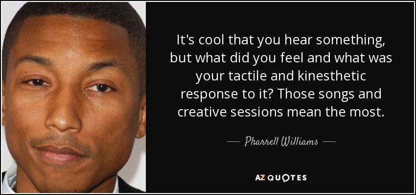 It's cool that you hear something, but what did you feel and what was your tactile and kinesthetic response to it? Those songs and creative sessions mean the most. - Pharrell Williams
