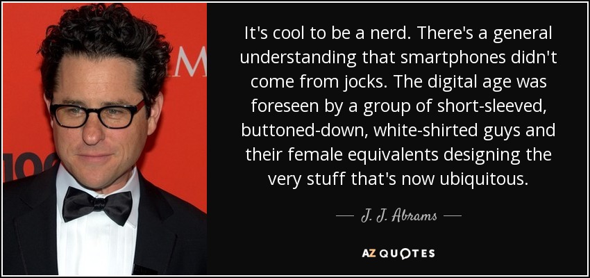It's cool to be a nerd. There's a general understanding that smartphones didn't come from jocks. The digital age was foreseen by a group of short-sleeved, buttoned-down, white-shirted guys and their female equivalents designing the very stuff that's now ubiquitous. - J. J. Abrams