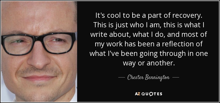 It's cool to be a part of recovery. This is just who I am, this is what I write about, what I do, and most of my work has been a reflection of what I've been going through in one way or another. - Chester Bennington