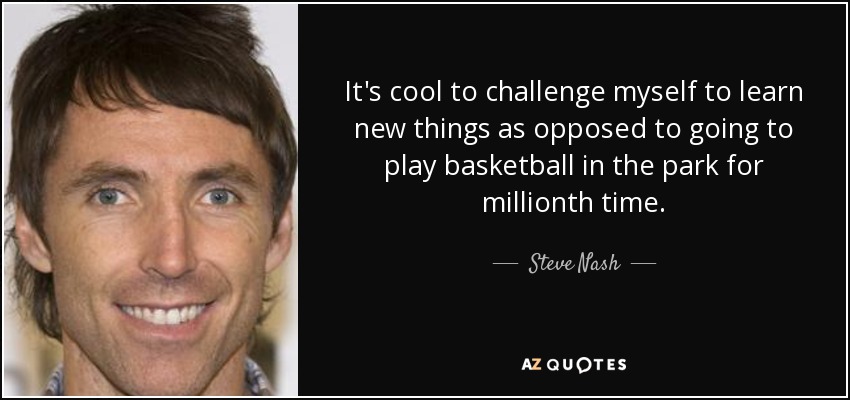 It's cool to challenge myself to learn new things as opposed to going to play basketball in the park for millionth time. - Steve Nash