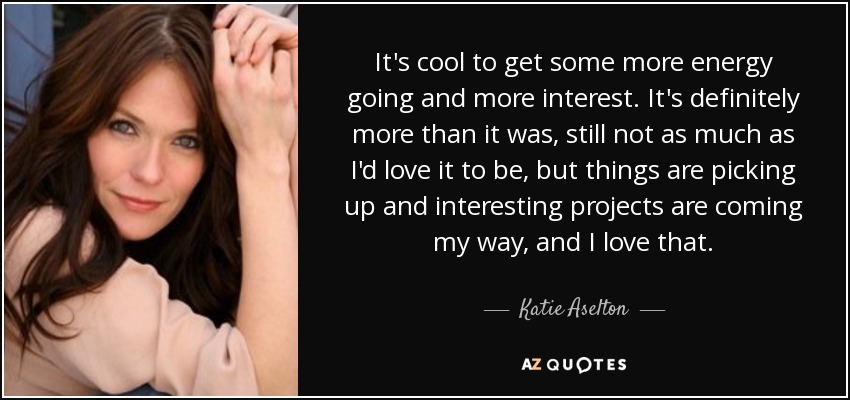 It's cool to get some more energy going and more interest. It's definitely more than it was, still not as much as I'd love it to be, but things are picking up and interesting projects are coming my way, and I love that. - Katie Aselton