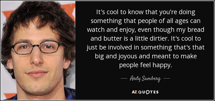 It's cool to know that you're doing something that people of all ages can watch and enjoy, even though my bread and butter is a little dirtier. It's cool to just be involved in something that's that big and joyous and meant to make people feel happy. - Andy Samberg