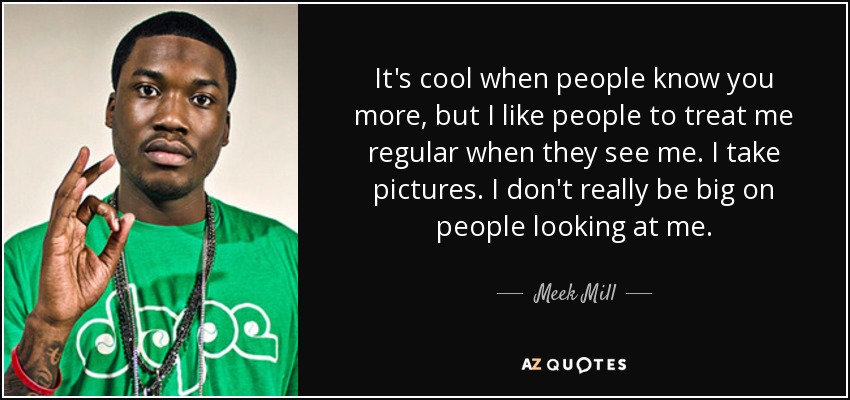 It's cool when people know you more, but I like people to treat me regular when they see me. I take pictures. I don't really be big on people looking at me. - Meek Mill