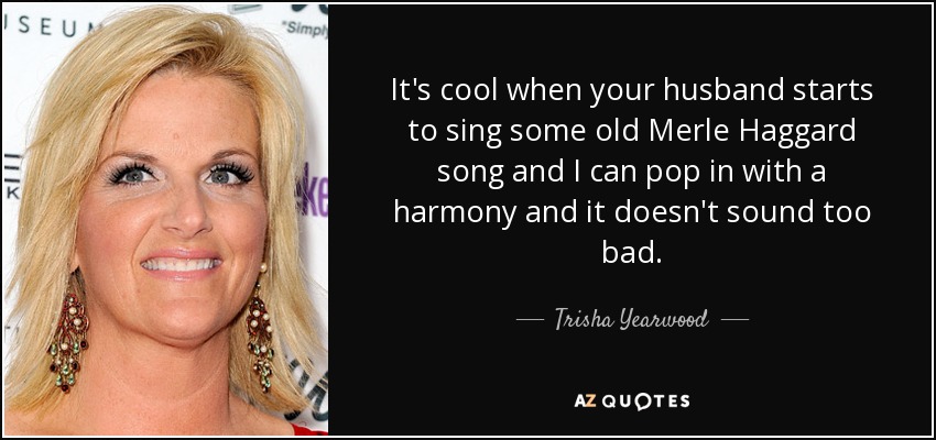 It's cool when your husband starts to sing some old Merle Haggard song and I can pop in with a harmony and it doesn't sound too bad. - Trisha Yearwood