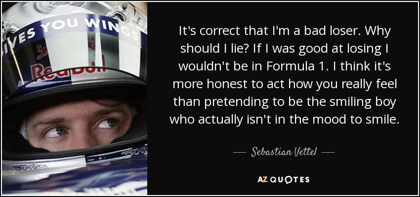 It's correct that I'm a bad loser. Why should I lie? If I was good at losing I wouldn't be in Formula 1. I think it's more honest to act how you really feel than pretending to be the smiling boy who actually isn't in the mood to smile. - Sebastian Vettel