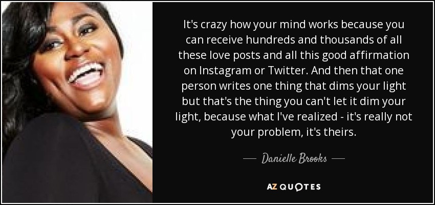 It's crazy how your mind works because you can receive hundreds and thousands of all these love posts and all this good affirmation on Instagram or Twitter. And then that one person writes one thing that dims your light but that's the thing you can't let it dim your light, because what I've realized - it's really not your problem, it's theirs. - Danielle Brooks