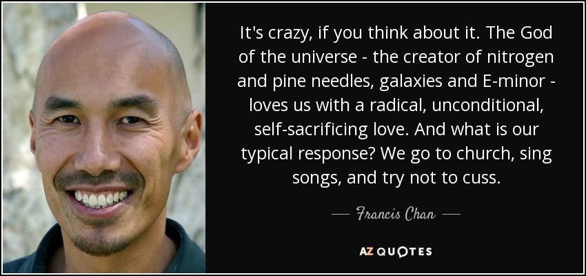 It's crazy, if you think about it. The God of the universe - the creator of nitrogen and pine needles, galaxies and E-minor - loves us with a radical, unconditional, self-sacrificing love. And what is our typical response? We go to church, sing songs, and try not to cuss. - Francis Chan