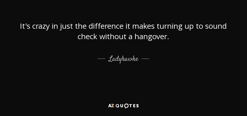 It's crazy in just the difference it makes turning up to sound check without a hangover. - Ladyhawke