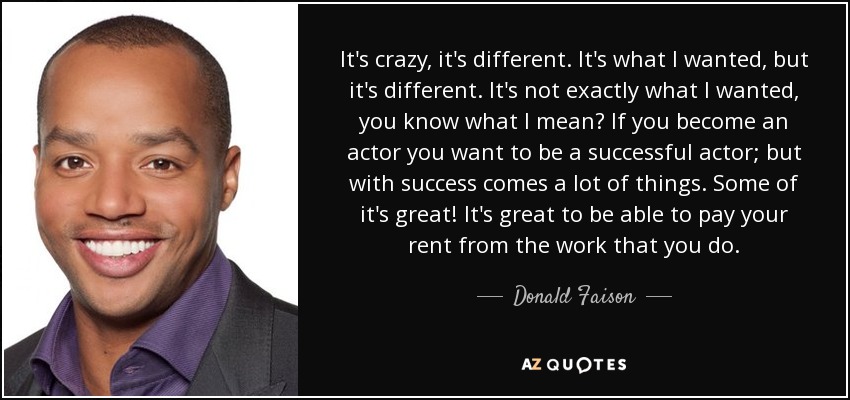 It's crazy, it's different. It's what I wanted, but it's different. It's not exactly what I wanted, you know what I mean? If you become an actor you want to be a successful actor; but with success comes a lot of things. Some of it's great! It's great to be able to pay your rent from the work that you do. - Donald Faison