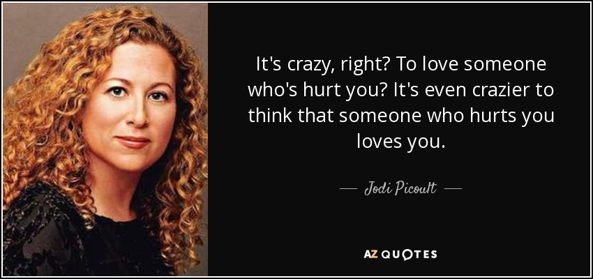 It's crazy, right? To love someone who's hurt you? It's even crazier to think that someone who hurts you loves you. - Jodi Picoult