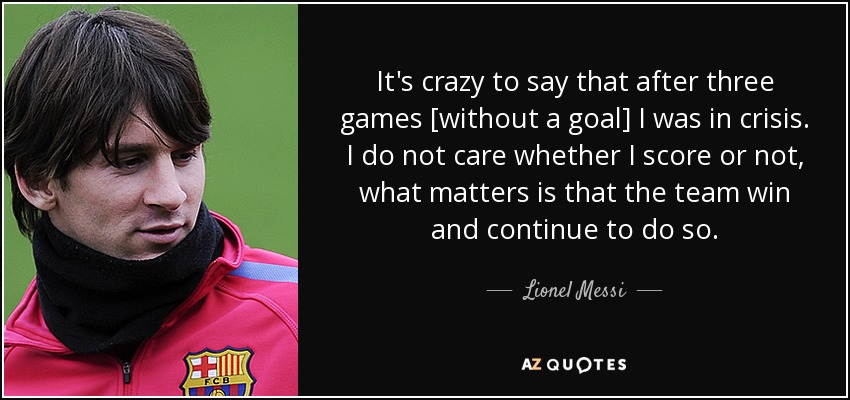 It's crazy to say that after three games [without a goal] I was in crisis. I do not care whether I score or not, what matters is that the team win and continue to do so. - Lionel Messi