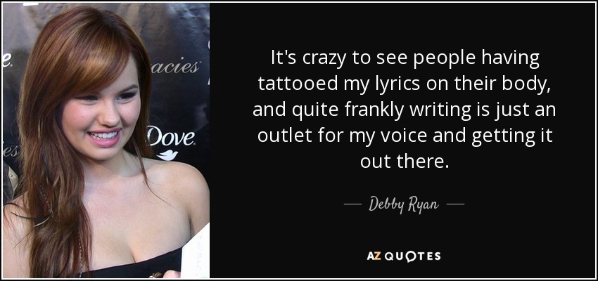 It's crazy to see people having tattooed my lyrics on their body, and quite frankly writing is just an outlet for my voice and getting it out there. - Debby Ryan