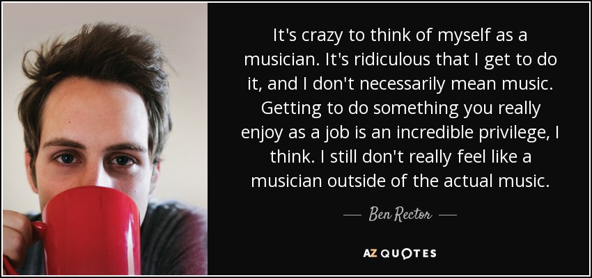 It's crazy to think of myself as a musician. It's ridiculous that I get to do it, and I don't necessarily mean music. Getting to do something you really enjoy as a job is an incredible privilege, I think. I still don't really feel like a musician outside of the actual music. - Ben Rector
