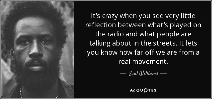 It's crazy when you see very little reflection between what's played on the radio and what people are talking about in the streets. It lets you know how far off we are from a real movement. - Saul Williams