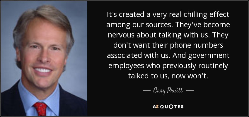 It's created a very real chilling effect among our sources. They've become nervous about talking with us. They don't want their phone numbers associated with us. And government employees who previously routinely talked to us, now won't. - Gary Pruitt