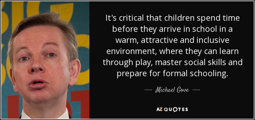 It's critical that children spend time before they arrive in school in a warm, attractive and inclusive environment, where they can learn through play, master social skills and prepare for formal schooling. - Michael Gove