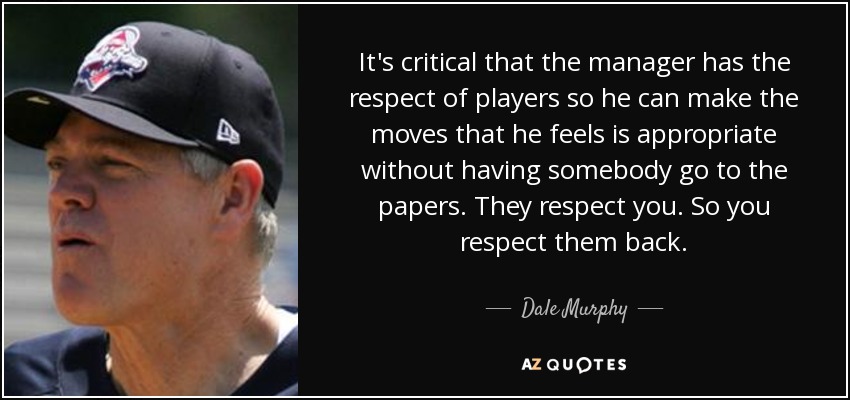 It's critical that the manager has the respect of players so he can make the moves that he feels is appropriate without having somebody go to the papers. They respect you. So you respect them back. - Dale Murphy
