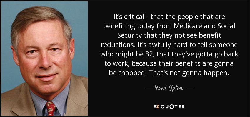 It's critical - that the people that are benefiting today from Medicare and Social Security that they not see benefit reductions. It's awfully hard to tell someone who might be 82, that they've gotta go back to work, because their benefits are gonna be chopped. That's not gonna happen. - Fred Upton