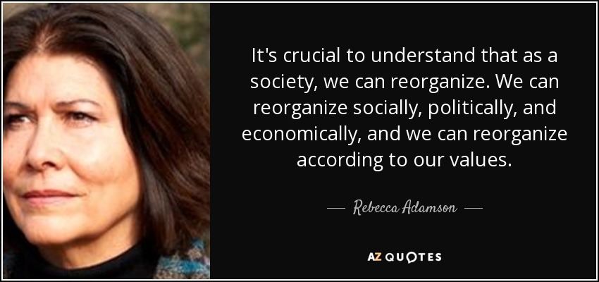 It's crucial to understand that as a society, we can reorganize. We can reorganize socially, politically, and economically, and we can reorganize according to our values. - Rebecca Adamson