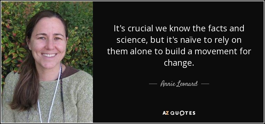 It's crucial we know the facts and science, but it's naïve to rely on them alone to build a movement for change. - Annie Leonard