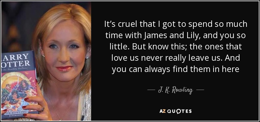 It’s cruel that I got to spend so much time with James and Lily, and you so little. But know this; the ones that love us never really leave us. And you can always find them in here - J. K. Rowling