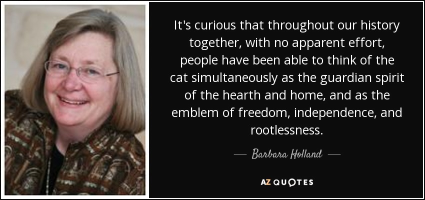 It's curious that throughout our history together, with no apparent effort, people have been able to think of the cat simultaneously as the guardian spirit of the hearth and home, and as the emblem of freedom, independence, and rootlessness. - Barbara Holland