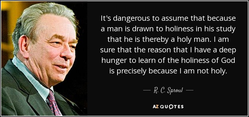 It's dangerous to assume that because a man is drawn to holiness in his study that he is thereby a holy man. I am sure that the reason that I have a deep hunger to learn of the holiness of God is precisely because I am not holy. - R. C. Sproul
