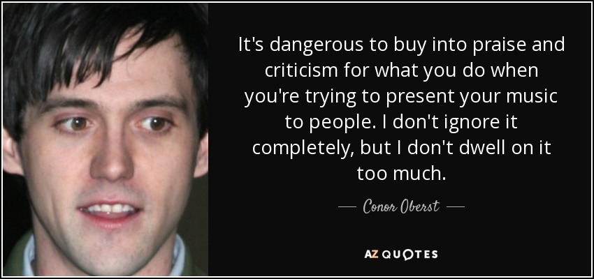 It's dangerous to buy into praise and criticism for what you do when you're trying to present your music to people. I don't ignore it completely, but I don't dwell on it too much. - Conor Oberst