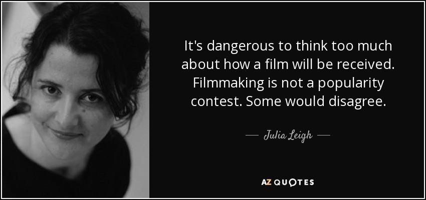 It's dangerous to think too much about how a film will be received. Filmmaking is not a popularity contest. Some would disagree. - Julia Leigh