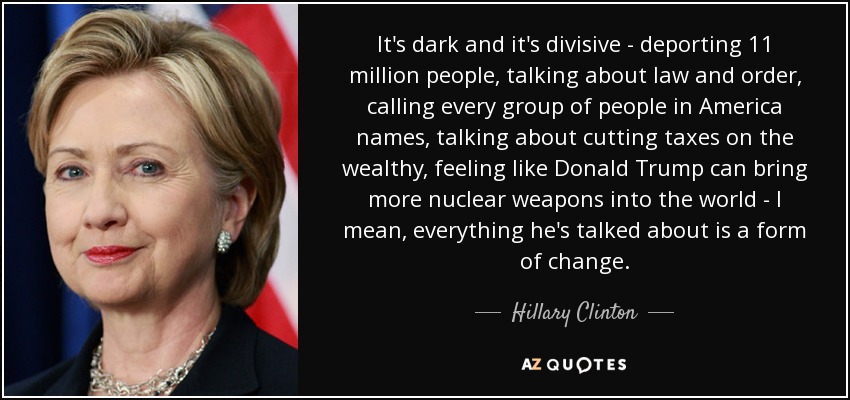 It's dark and it's divisive - deporting 11 million people, talking about law and order, calling every group of people in America names, talking about cutting taxes on the wealthy, feeling like Donald Trump can bring more nuclear weapons into the world - I mean, everything he's talked about is a form of change. - Hillary Clinton