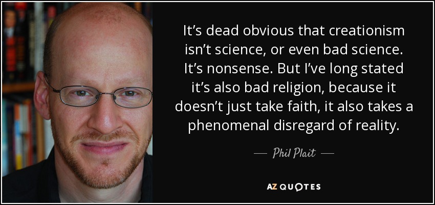 It’s dead obvious that creationism isn’t science, or even bad science. It’s nonsense. But I’ve long stated it’s also bad religion, because it doesn’t just take faith, it also takes a phenomenal disregard of reality. - Phil Plait