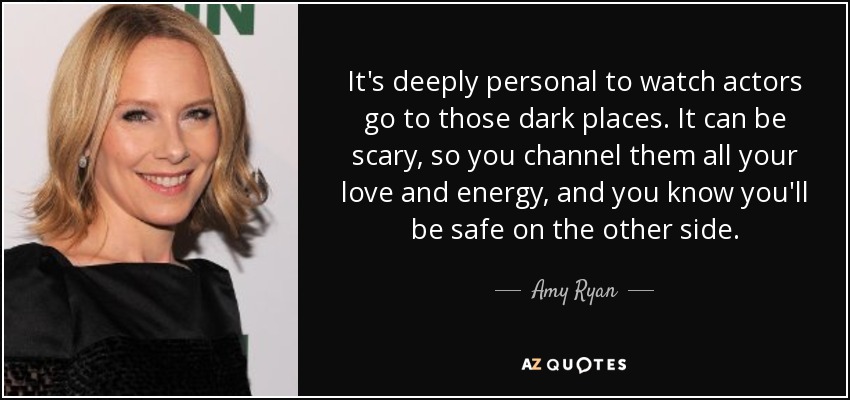 It's deeply personal to watch actors go to those dark places. It can be scary, so you channel them all your love and energy, and you know you'll be safe on the other side. - Amy Ryan