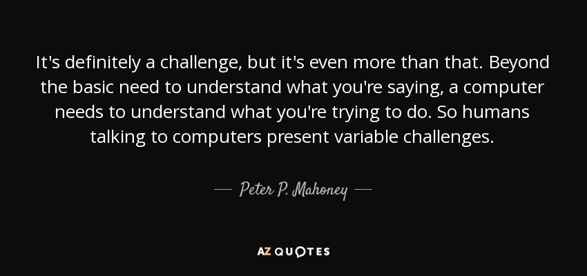 It's definitely a challenge, but it's even more than that. Beyond the basic need to understand what you're saying, a computer needs to understand what you're trying to do. So humans talking to computers present variable challenges. - Peter P. Mahoney