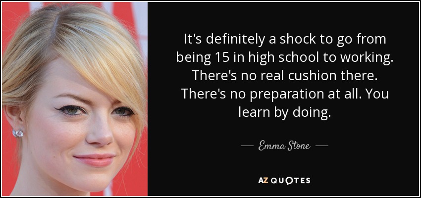 It's definitely a shock to go from being 15 in high school to working. There's no real cushion there. There's no preparation at all. You learn by doing. - Emma Stone