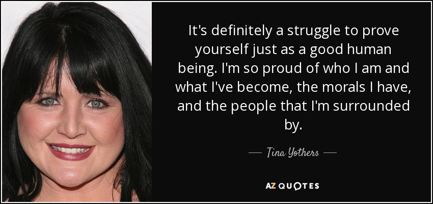 It's definitely a struggle to prove yourself just as a good human being. I'm so proud of who I am and what I've become, the morals I have, and the people that I'm surrounded by. - Tina Yothers
