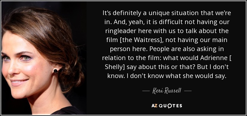 It's definitely a unique situation that we're in. And, yeah, it is difficult not having our ringleader here with us to talk about the film [the Waitress], not having our main person here. People are also asking in relation to the film: what would Adrienne [ Shelly] say about this or that? But I don't know. I don't know what she would say. - Keri Russell