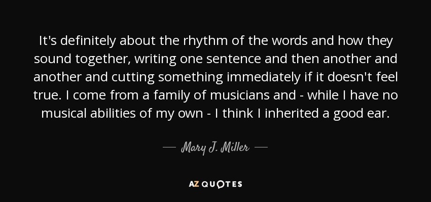 It's definitely about the rhythm of the words and how they sound together, writing one sentence and then another and another and cutting something immediately if it doesn't feel true. I come from a family of musicians and - while I have no musical abilities of my own - I think I inherited a good ear. - Mary J. Miller