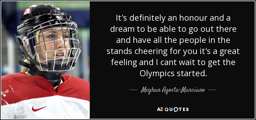It's definitely an honour and a dream to be able to go out there and have all the people in the stands cheering for you it's a great feeling and I cant wait to get the Olympics started. - Meghan Agosta-Marciano