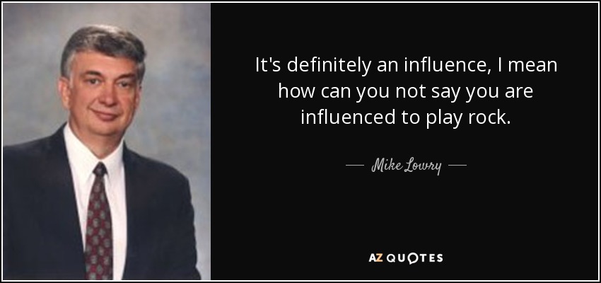 It's definitely an influence, I mean how can you not say you are influenced to play rock. - Mike Lowry