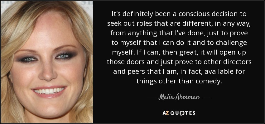 It's definitely been a conscious decision to seek out roles that are different, in any way, from anything that I've done, just to prove to myself that I can do it and to challenge myself. If I can, then great, it will open up those doors and just prove to other directors and peers that I am, in fact, available for things other than comedy. - Malin Akerman