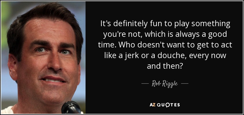 It's definitely fun to play something you're not, which is always a good time. Who doesn't want to get to act like a jerk or a douche, every now and then? - Rob Riggle