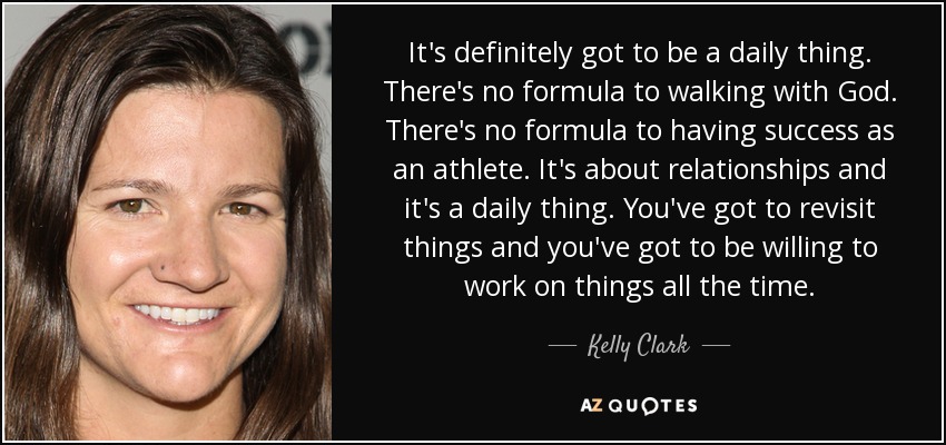It's definitely got to be a daily thing. There's no formula to walking with God. There's no formula to having success as an athlete. It's about relationships and it's a daily thing. You've got to revisit things and you've got to be willing to work on things all the time. - Kelly Clark