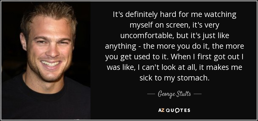 It's definitely hard for me watching myself on screen, it's very uncomfortable, but it's just like anything - the more you do it, the more you get used to it. When I first got out I was like, I can't look at all, it makes me sick to my stomach. - George Stults