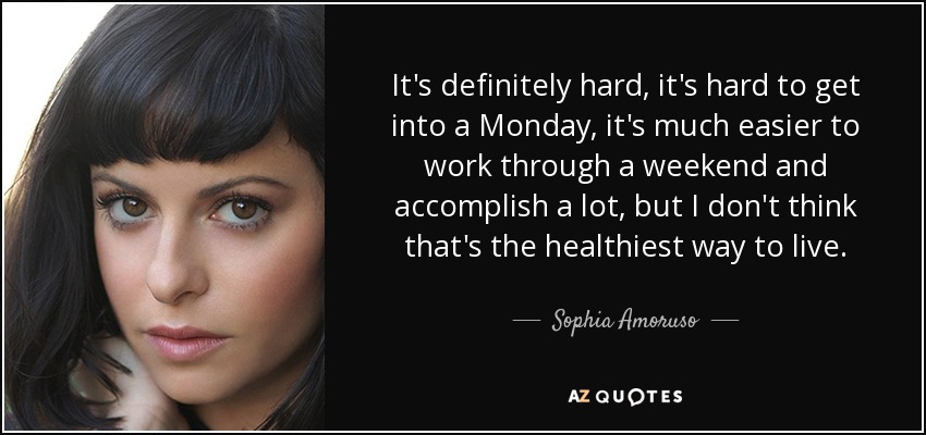 It's definitely hard, it's hard to get into a Monday, it's much easier to work through a weekend and accomplish a lot, but I don't think that's the healthiest way to live. - Sophia Amoruso