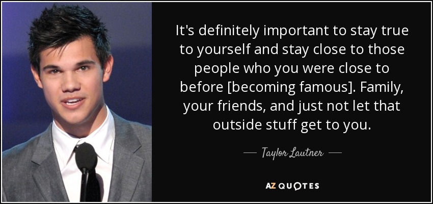 It's definitely important to stay true to yourself and stay close to those people who you were close to before [becoming famous]. Family, your friends, and just not let that outside stuff get to you. - Taylor Lautner