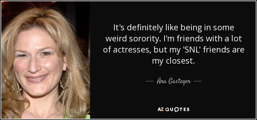 It's definitely like being in some weird sorority. I'm friends with a lot of actresses, but my 'SNL' friends are my closest. - Ana Gasteyer