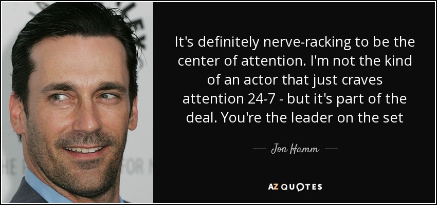 It's definitely nerve-racking to be the center of attention. I'm not the kind of an actor that just craves attention 24-7 - but it's part of the deal. You're the leader on the set - Jon Hamm