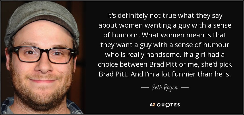 It's definitely not true what they say about women wanting a guy with a sense of humour. What women mean is that they want a guy with a sense of humour who is really handsome. If a girl had a choice between Brad Pitt or me, she'd pick Brad Pitt. And I'm a lot funnier than he is. - Seth Rogen