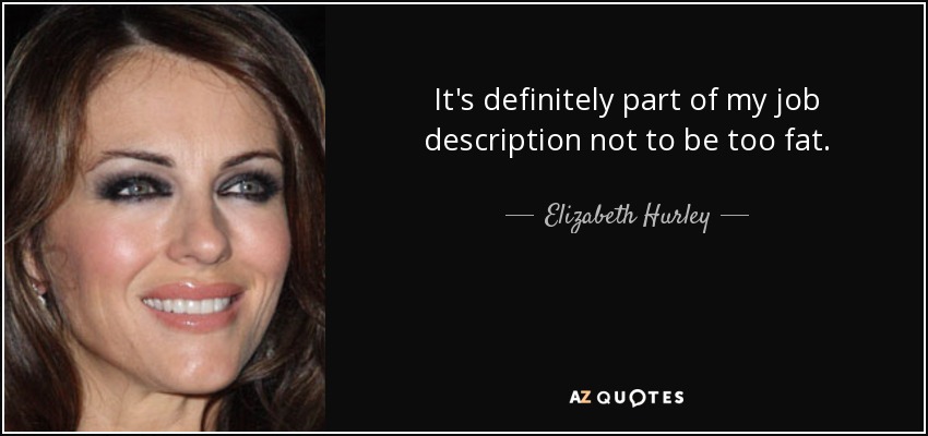 It's definitely part of my job description not to be too fat. - Elizabeth Hurley