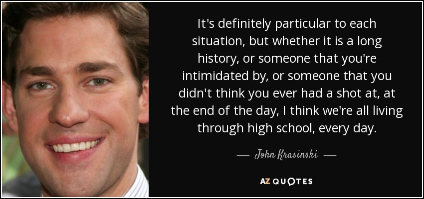 It's definitely particular to each situation, but whether it is a long history, or someone that you're intimidated by, or someone that you didn't think you ever had a shot at, at the end of the day, I think we're all living through high school, every day. - John Krasinski